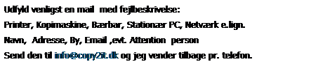 Tekstboks: Udfyld venligst en mail  med fejlbeskrivelse:
Printer, Kopimaskine, Brbar, Stationr PC, Netvrk e.lign.
Navn,  Adresse, By, Email ,evt. Attention  person
Send den til info@copy2it.dk og jeg vender tilbage pr. telefon.
