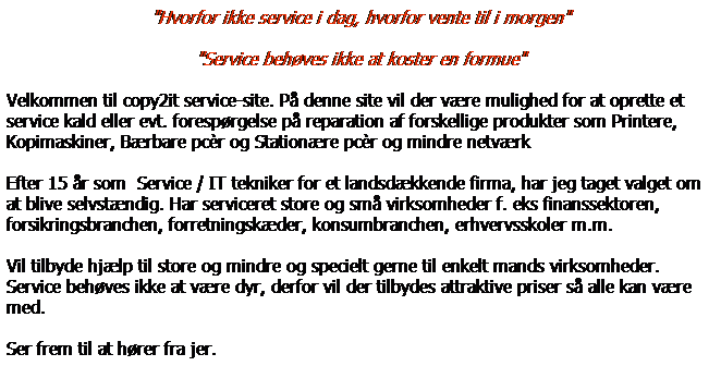 Tekstboks: "Hvorfor ikke service i dag, hvorfor vente til i morgen"
"Service behves ikke at koster en formue"
Velkommen til copy2it service-site. P denne site vil der vre mulighed for at oprette et service kald eller evt. foresprgelse p reparation af forskellige produkter som Printere, Kopimaskiner, Brbare pcr og Stationre pcr og mindre netvrk
Efter 15 r som  Service / IT tekniker for et landsdkkende firma, har jeg taget valget om at blive selvstndig. Har serviceret store og sm virksomheder f. eks finanssektoren, forsikringsbranchen, forretningskder, konsumbranchen, erhvervsskoler m.m. 
Vil tilbyde hjlp til store og mindre og specielt gerne til enkelt mands virksomheder. Service behves ikke at vre dyr, derfor vil der tilbydes attraktive priser s alle kan vre med.
Ser frem til at hrer fra jer. 
 
 
